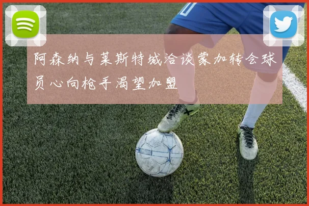 阿森纳与莱斯特城洽谈蒙加转会球员心向枪手渴望加盟