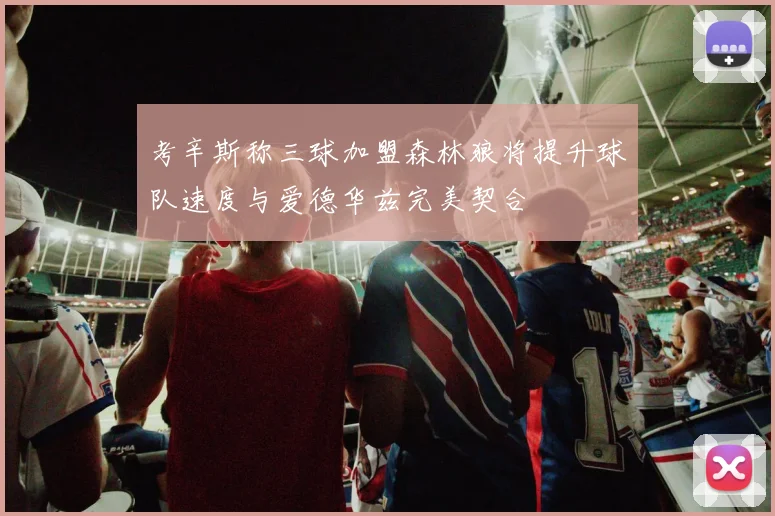 考辛斯称三球加盟森林狼将提升球队速度与爱德华兹完美契合