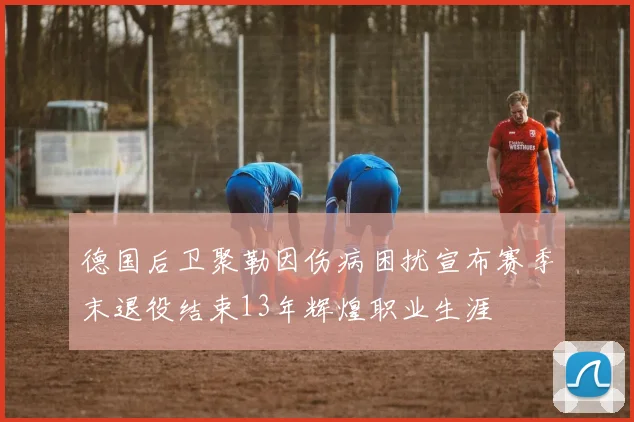 德国后卫聚勒因伤病困扰宣布赛季末退役结束13年辉煌职业生涯
