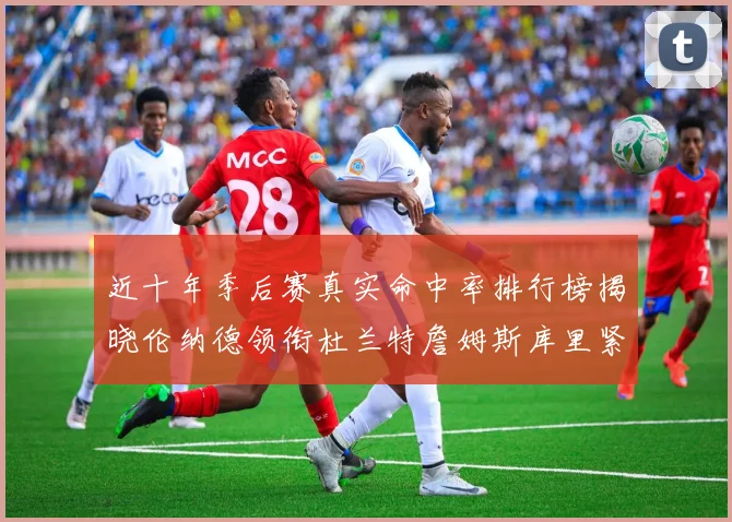 近十年季后赛真实命中率排行榜揭晓伦纳德领衔杜兰特詹姆斯库里紧随其后