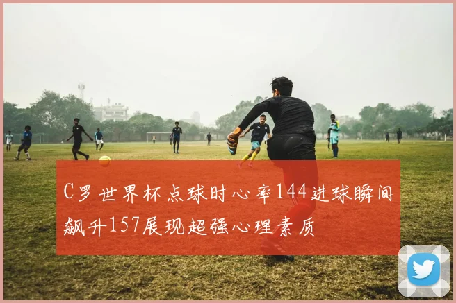 C罗世界杯点球时心率144进球瞬间飙升157展现超强心理素质