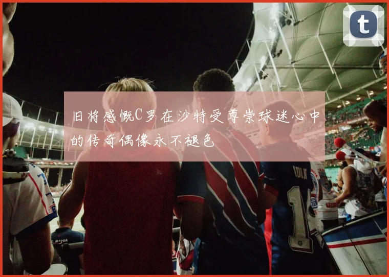 旧将感慨C罗在沙特受尊崇球迷心中的传奇偶像永不褪色