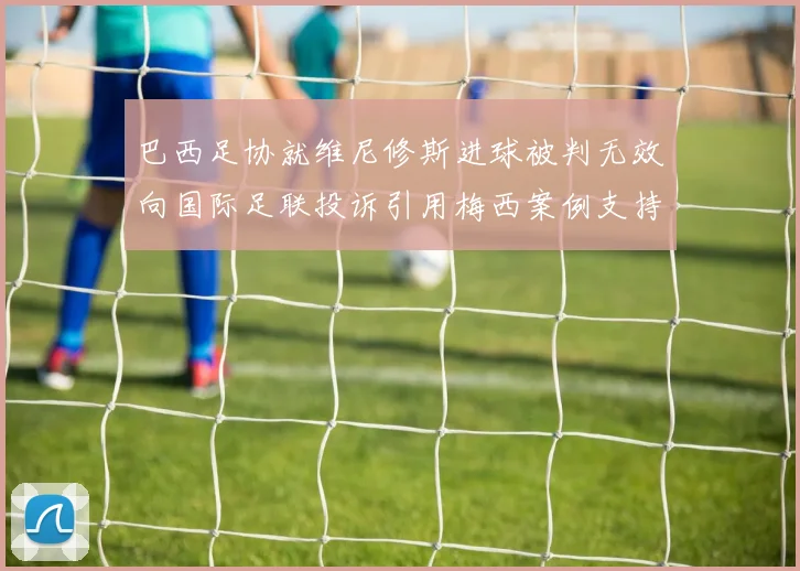 巴西足协就维尼修斯进球被判无效向国际足联投诉引用梅西案例支持