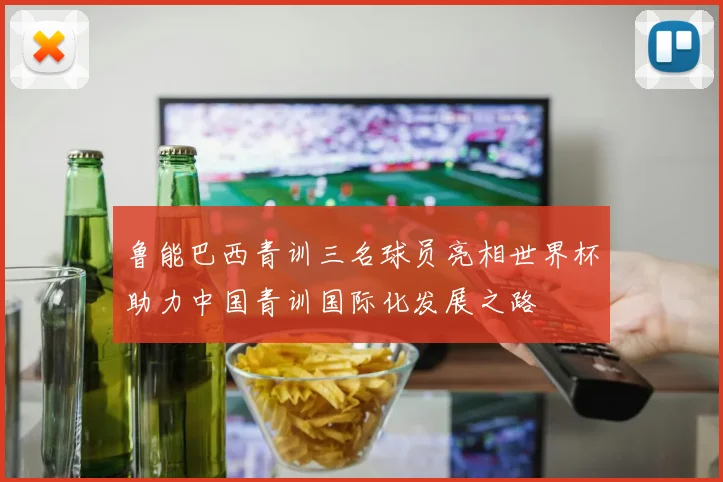 鲁能巴西青训三名球员亮相世界杯助力中国青训国际化发展之路