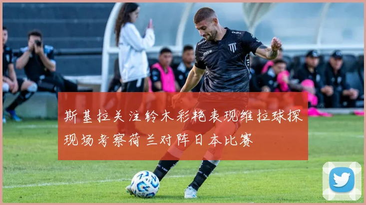 斯基拉关注铃木彩艳表现维拉球探现场考察荷兰对阵日本比赛