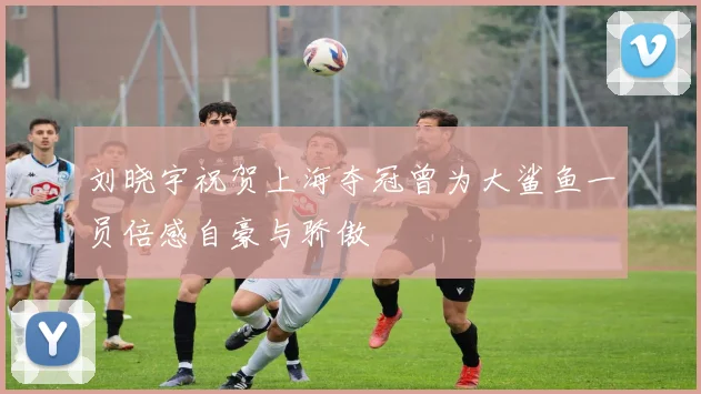 刘晓宇祝贺上海夺冠曾为大鲨鱼一员倍感自豪与骄傲
