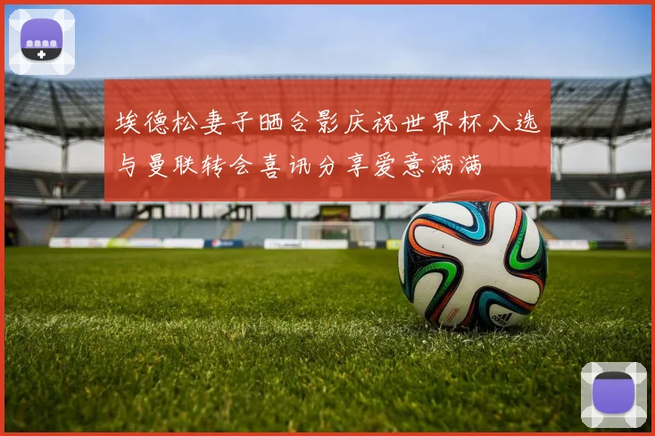 埃德松妻子晒合影庆祝世界杯入选与曼联转会喜讯分享爱意满满