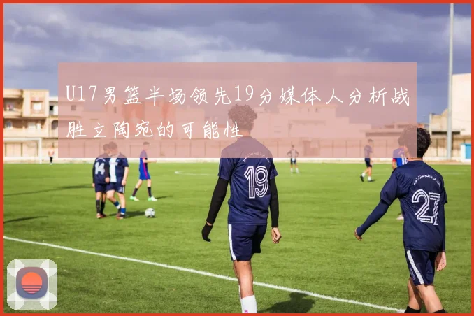 U17男篮半场领先19分媒体人分析战胜立陶宛的可能性