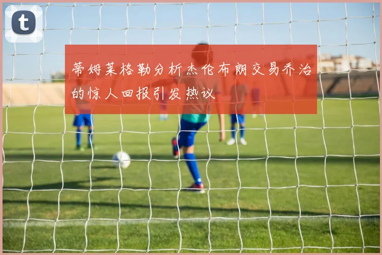 蒂姆莱格勒分析杰伦布朗交易乔治的惊人回报引发热议